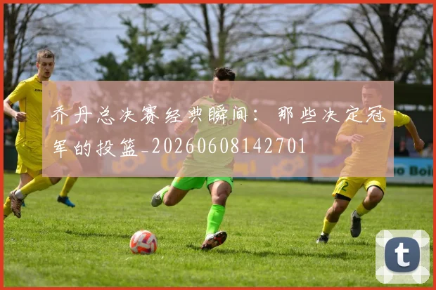 乔丹总决赛经典瞬间：那些决定冠军的投篮_20260608142701